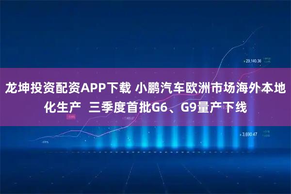 龙坤投资配资APP下载 小鹏汽车欧洲市场海外本地化生产  三季度首批G6、G9量产下线