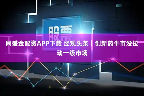 同盛金配资APP下载 经观头条｜创新药牛市没拉动一级市场