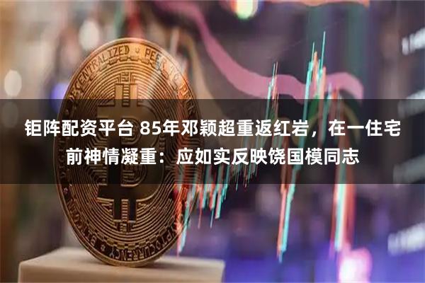 钜阵配资平台 85年邓颖超重返红岩，在一住宅前神情凝重：应如实反映饶国模同志