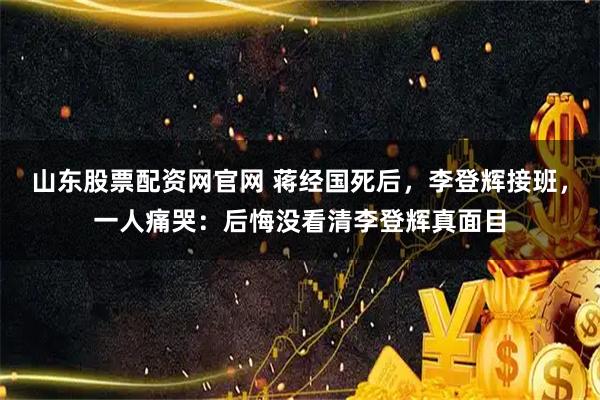 山东股票配资网官网 蒋经国死后，李登辉接班，一人痛哭：后悔没看清李登辉真面目