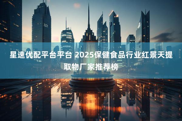 星速优配平台平台 2025保健食品行业红景天提取物厂家推荐榜