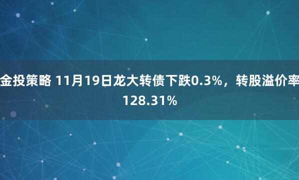 金投策略 11月19日龙大转债下跌0.3%，转股溢价率128.31%