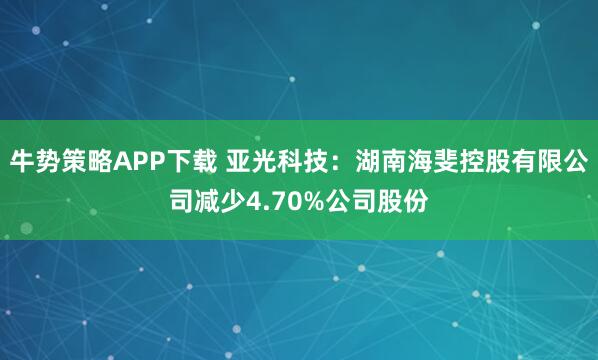 牛势策略APP下载 亚光科技：湖南海斐控股有限公司减少4.70%公司股份