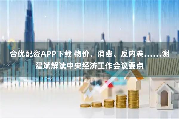 合优配资APP下载 物价、消费、反内卷……谢建斌解读中央经济工作会议要点