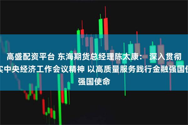 高盛配资平台 东海期货总经理陈太康： 深入贯彻落实中央经济工作会议精神 以高质量服务践行金融强国使命