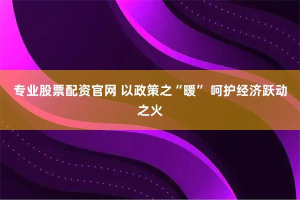 专业股票配资官网 以政策之“暖” 呵护经济跃动之火