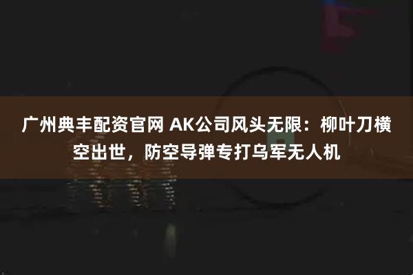 广州典丰配资官网 AK公司风头无限：柳叶刀横空出世，防空导弹专打乌军无人机