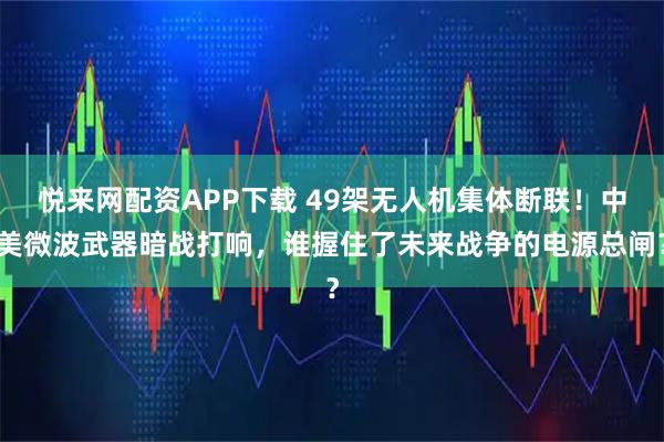 悦来网配资APP下载 49架无人机集体断联！中美微波武器暗战打响，谁握住了未来战争的电源总闸？