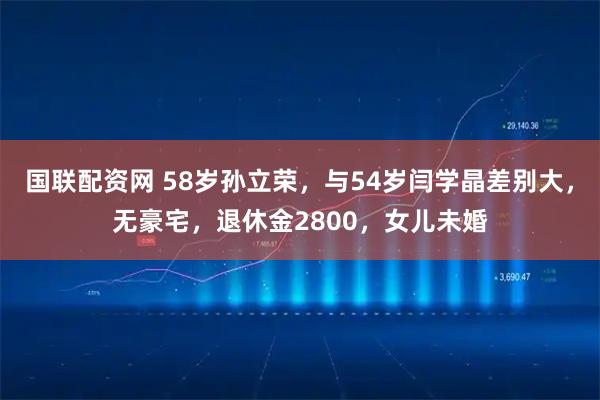 国联配资网 58岁孙立荣，与54岁闫学晶差别大，无豪宅，退休金2800，女儿未婚