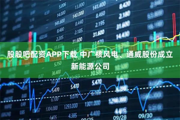 股股吧配资APP下载 中广核风电、通威股份成立新能源公司