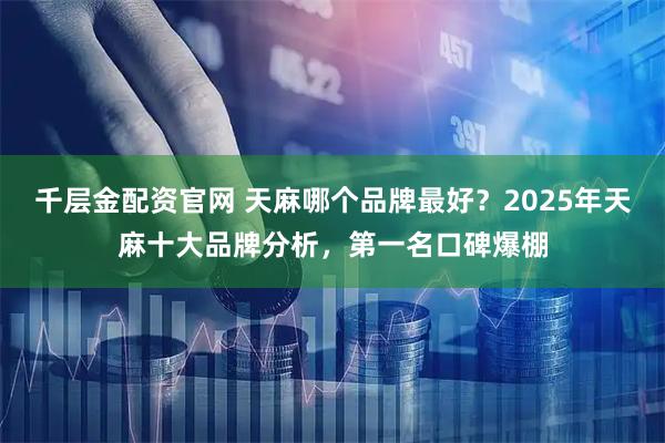 千层金配资官网 天麻哪个品牌最好？2025年天麻十大品牌分析，第一名口碑爆棚