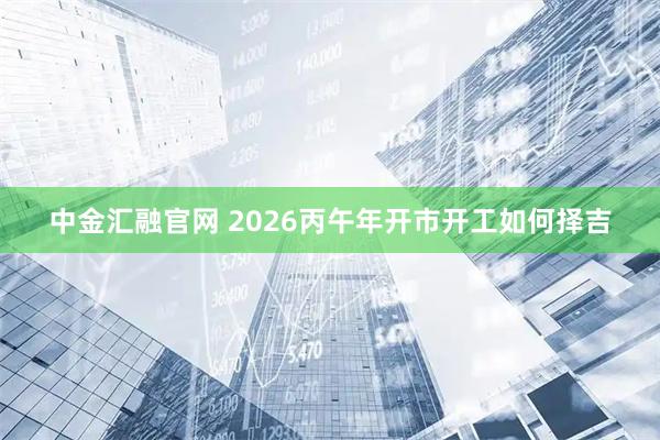中金汇融官网 2026丙午年开市开工如何择吉