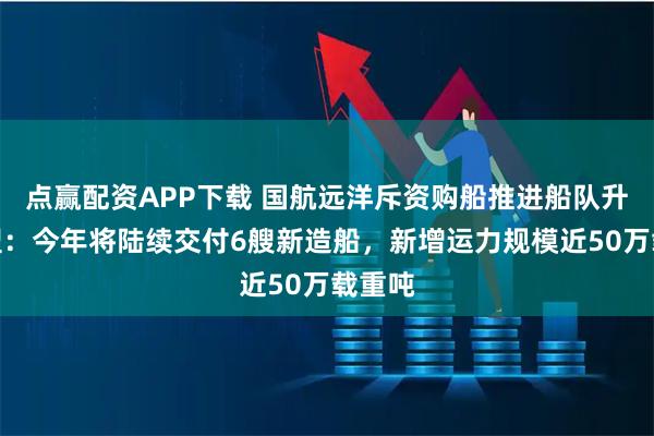 点赢配资APP下载 国航远洋斥资购船推进船队升级转型：今年将陆续交付6艘新造船，新增运力规模近50万载重吨