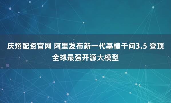 庆翔配资官网 阿里发布新一代基模千问3.5 登顶全球最强开源大模型