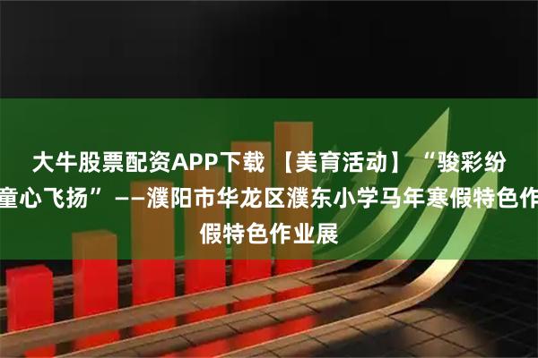 大牛股票配资APP下载 【美育活动】 “骏彩纷呈、童心飞扬” ——濮阳市华龙区濮东小学马年寒假特色作业展