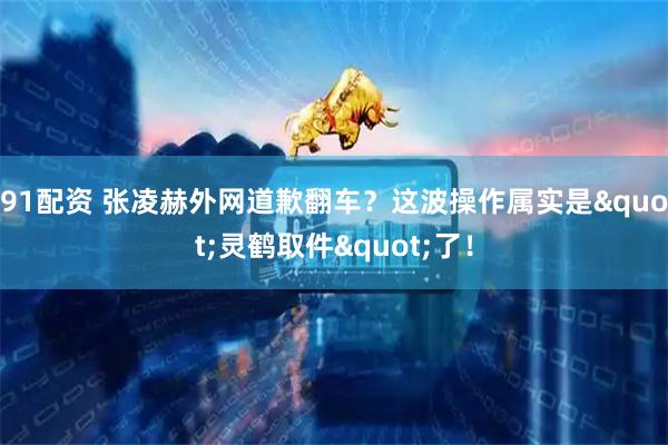 91配资 张凌赫外网道歉翻车？这波操作属实是"灵鹤取件"了！