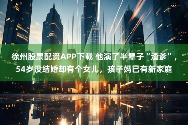 徐州股票配资APP下载 他演了半辈子“渣爹”，54岁没结婚却有个女儿，孩子妈已有新家庭