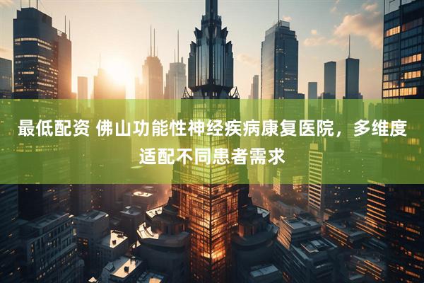 最低配资 佛山功能性神经疾病康复医院，多维度适配不同患者需求