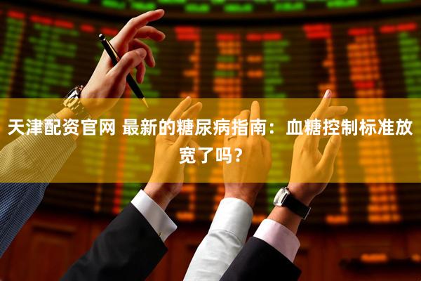 天津配资官网 最新的糖尿病指南：血糖控制标准放宽了吗？