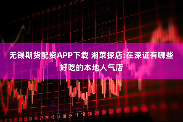 无锡期货配资APP下载 湘菜探店:在深证有哪些好吃的本地人气店