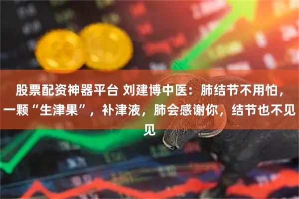 股票配资神器平台 刘建博中医：肺结节不用怕，一颗“生津果”，补津液，肺会感谢你，结节也不见