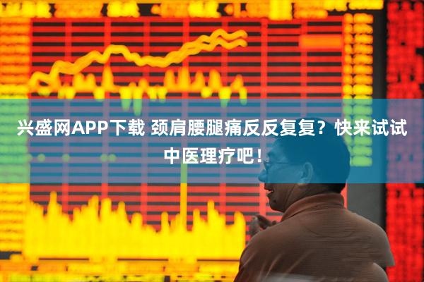 兴盛网APP下载 颈肩腰腿痛反反复复？快来试试中医理疗吧！