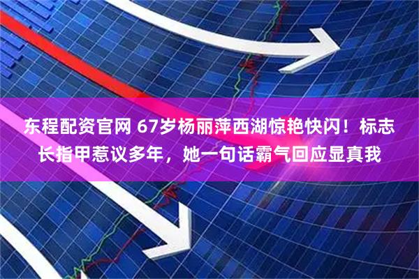 东程配资官网 67岁杨丽萍西湖惊艳快闪！标志长指甲惹议多年，她一句话霸气回应显真我