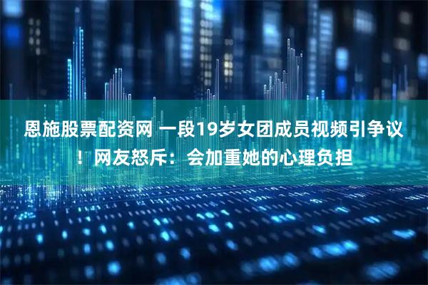 恩施股票配资网 一段19岁女团成员视频引争议！网友怒斥：会加重她的心理负担