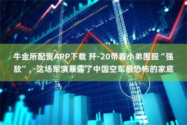 牛金所配资APP下载 歼-20带着小弟围殴“强敌”，这场军演暴露了中国空军最恐怖的家底