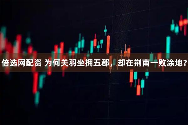 倍选网配资 为何关羽坐拥五郡，却在荆南一败涂地？