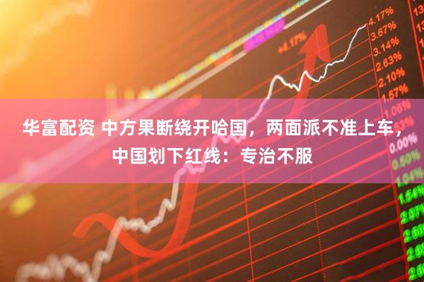 华富配资 中方果断绕开哈国，两面派不准上车，中国划下红线：专治不服