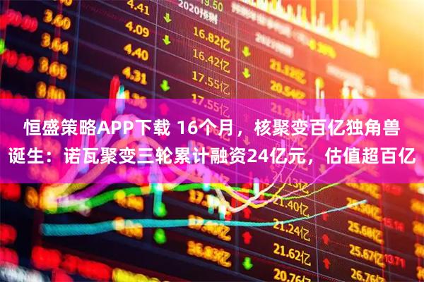 恒盛策略APP下载 16个月,核聚变百亿独角兽诞生:诺瓦聚变三轮累计融资24亿元,估值超百亿